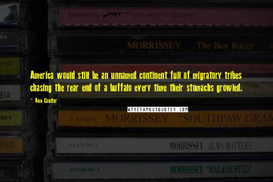 Ann Coulter Quotes: America would still be an unnamed continent full of migratory tribes chasing the rear end of a buffalo every time their stomachs growled.
