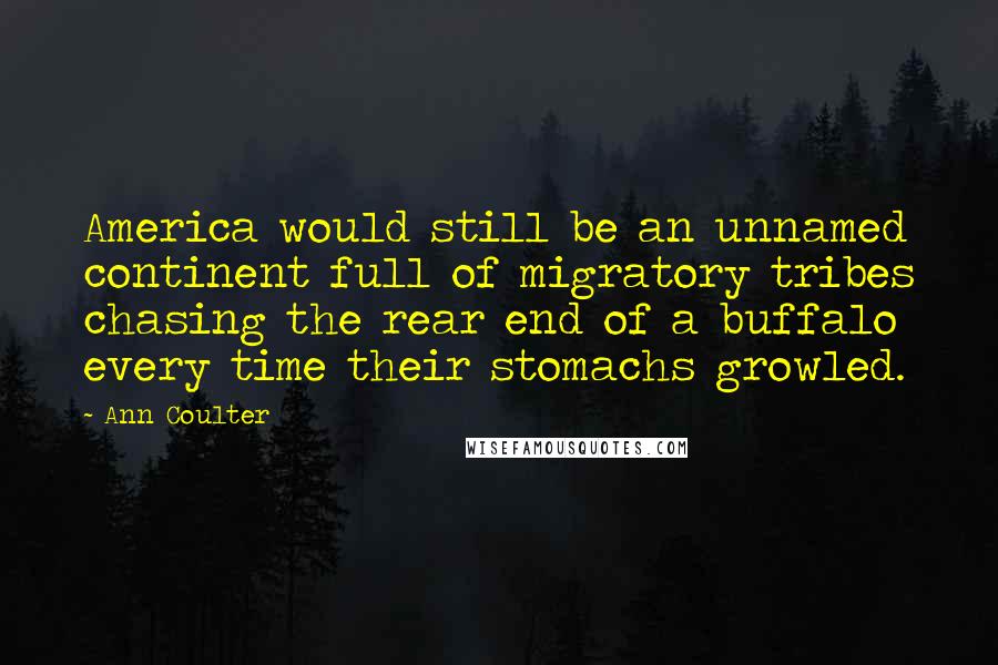 Ann Coulter Quotes: America would still be an unnamed continent full of migratory tribes chasing the rear end of a buffalo every time their stomachs growled.