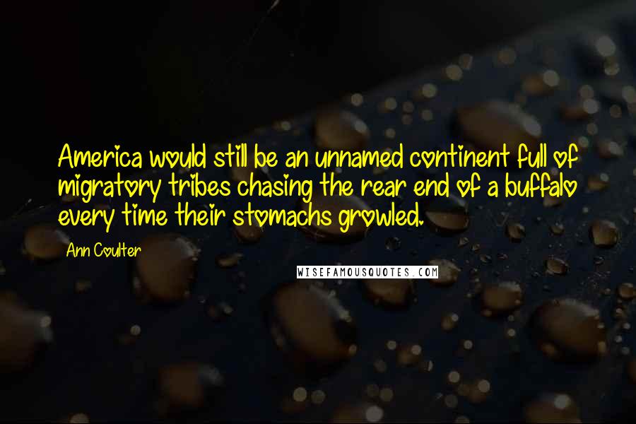 Ann Coulter Quotes: America would still be an unnamed continent full of migratory tribes chasing the rear end of a buffalo every time their stomachs growled.