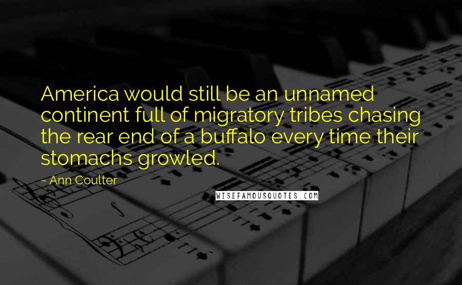 Ann Coulter Quotes: America would still be an unnamed continent full of migratory tribes chasing the rear end of a buffalo every time their stomachs growled.