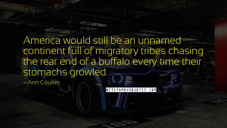 Ann Coulter Quotes: America would still be an unnamed continent full of migratory tribes chasing the rear end of a buffalo every time their stomachs growled.