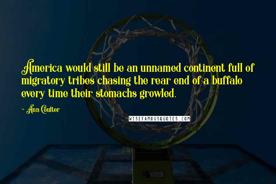 Ann Coulter Quotes: America would still be an unnamed continent full of migratory tribes chasing the rear end of a buffalo every time their stomachs growled.