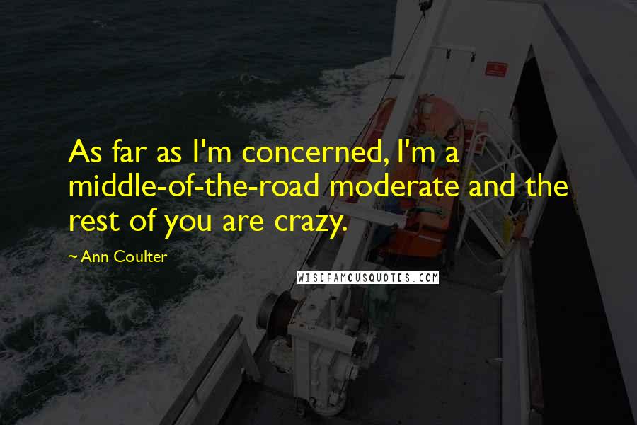 Ann Coulter Quotes: As far as I'm concerned, I'm a middle-of-the-road moderate and the rest of you are crazy.