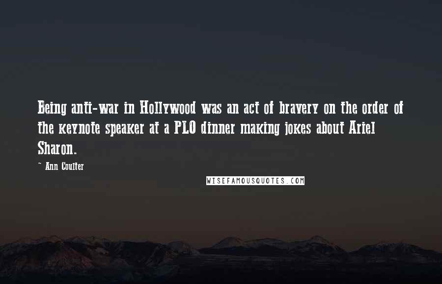 Ann Coulter Quotes: Being anti-war in Hollywood was an act of bravery on the order of the keynote speaker at a PLO dinner making jokes about Ariel Sharon.