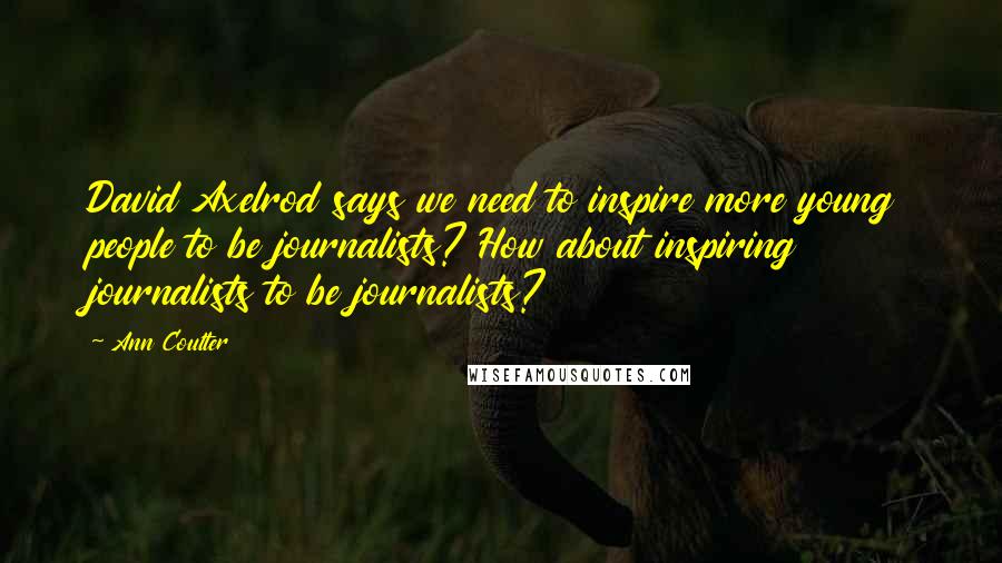 Ann Coulter Quotes: David Axelrod says we need to inspire more young people to be journalists? How about inspiring journalists to be journalists?