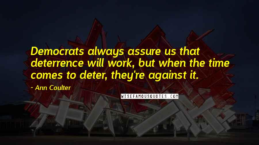 Ann Coulter Quotes: Democrats always assure us that deterrence will work, but when the time comes to deter, they're against it.