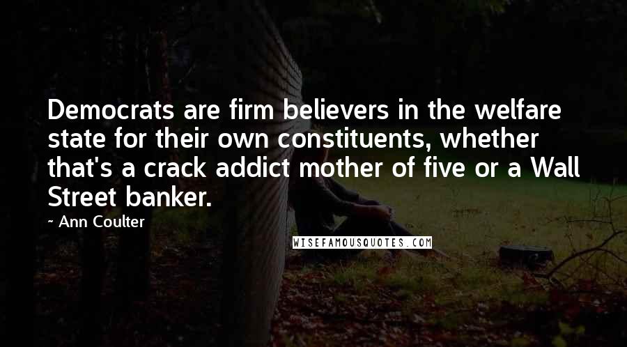 Ann Coulter Quotes: Democrats are firm believers in the welfare state for their own constituents, whether that's a crack addict mother of five or a Wall Street banker.