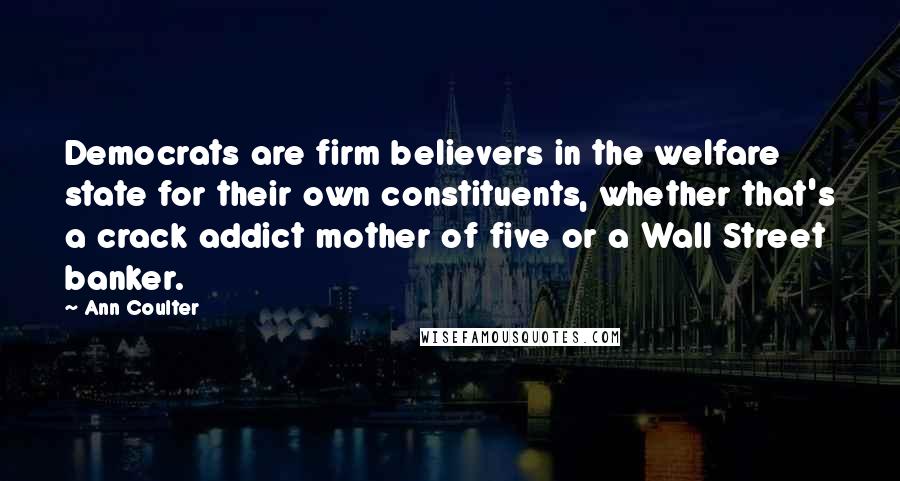 Ann Coulter Quotes: Democrats are firm believers in the welfare state for their own constituents, whether that's a crack addict mother of five or a Wall Street banker.