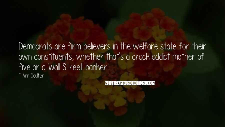 Ann Coulter Quotes: Democrats are firm believers in the welfare state for their own constituents, whether that's a crack addict mother of five or a Wall Street banker.