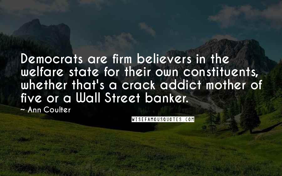 Ann Coulter Quotes: Democrats are firm believers in the welfare state for their own constituents, whether that's a crack addict mother of five or a Wall Street banker.