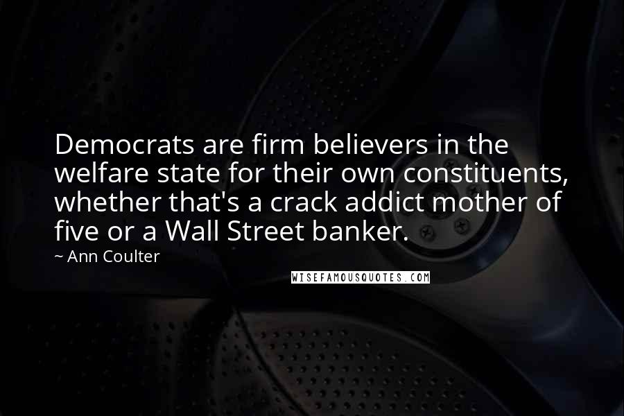 Ann Coulter Quotes: Democrats are firm believers in the welfare state for their own constituents, whether that's a crack addict mother of five or a Wall Street banker.