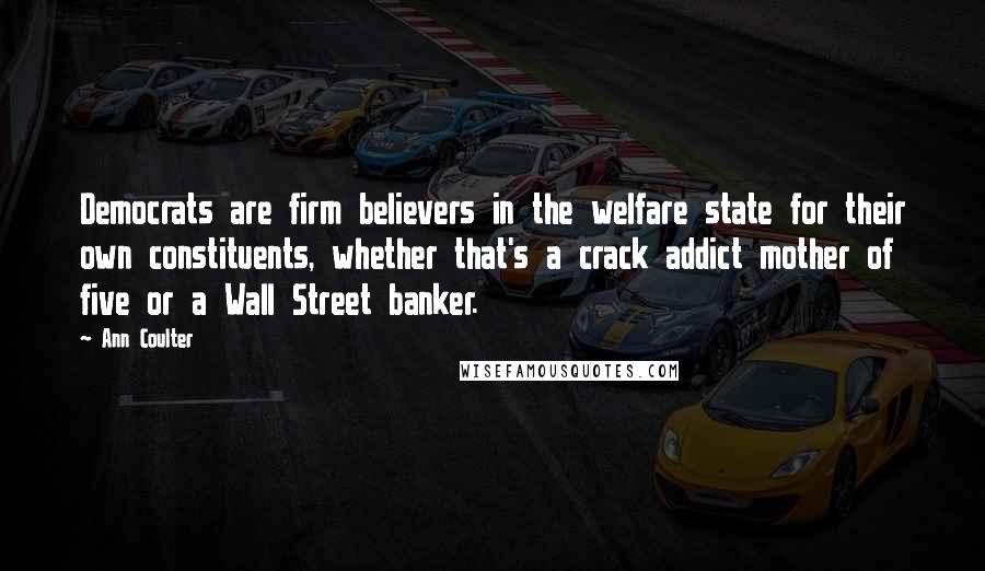 Ann Coulter Quotes: Democrats are firm believers in the welfare state for their own constituents, whether that's a crack addict mother of five or a Wall Street banker.