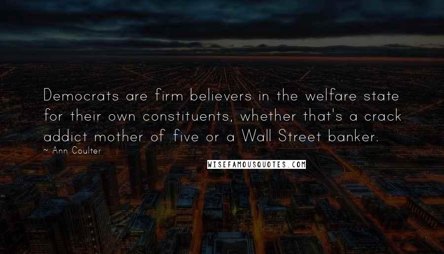 Ann Coulter Quotes: Democrats are firm believers in the welfare state for their own constituents, whether that's a crack addict mother of five or a Wall Street banker.