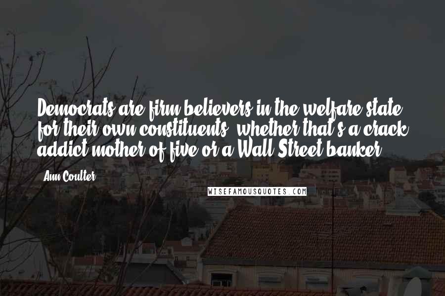 Ann Coulter Quotes: Democrats are firm believers in the welfare state for their own constituents, whether that's a crack addict mother of five or a Wall Street banker.