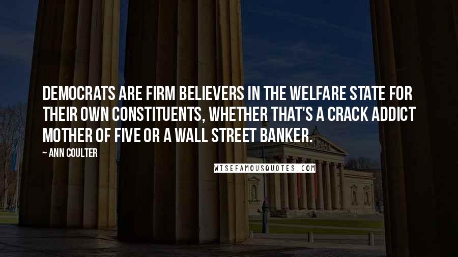 Ann Coulter Quotes: Democrats are firm believers in the welfare state for their own constituents, whether that's a crack addict mother of five or a Wall Street banker.