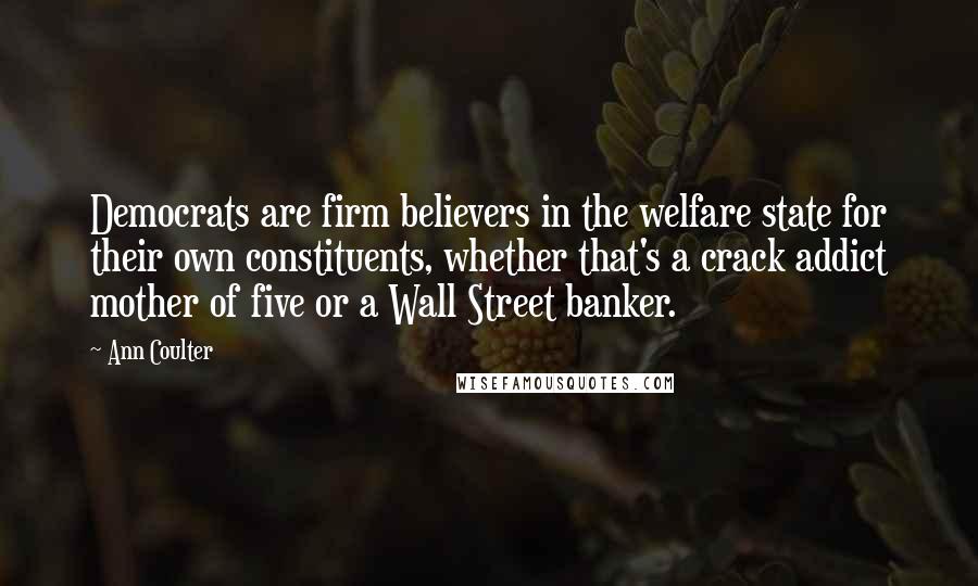 Ann Coulter Quotes: Democrats are firm believers in the welfare state for their own constituents, whether that's a crack addict mother of five or a Wall Street banker.