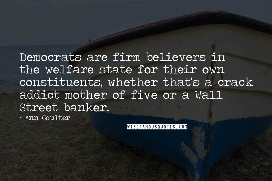 Ann Coulter Quotes: Democrats are firm believers in the welfare state for their own constituents, whether that's a crack addict mother of five or a Wall Street banker.