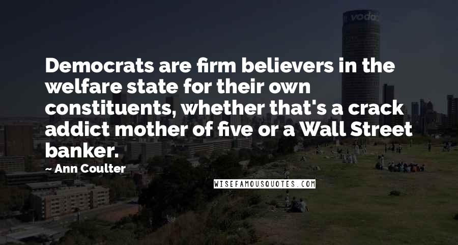 Ann Coulter Quotes: Democrats are firm believers in the welfare state for their own constituents, whether that's a crack addict mother of five or a Wall Street banker.
