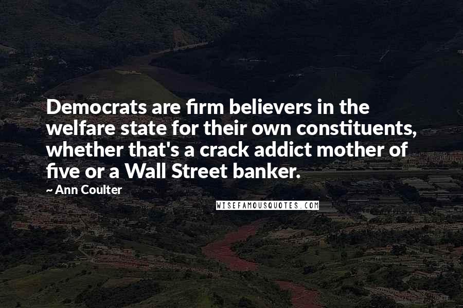 Ann Coulter Quotes: Democrats are firm believers in the welfare state for their own constituents, whether that's a crack addict mother of five or a Wall Street banker.