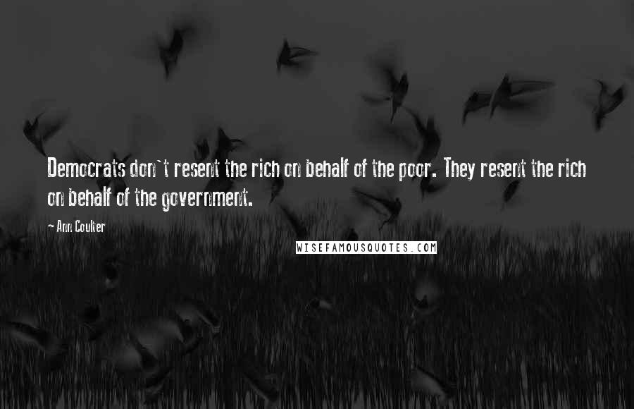 Ann Coulter Quotes: Democrats don't resent the rich on behalf of the poor. They resent the rich on behalf of the government.