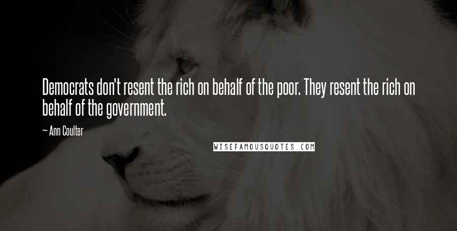 Ann Coulter Quotes: Democrats don't resent the rich on behalf of the poor. They resent the rich on behalf of the government.