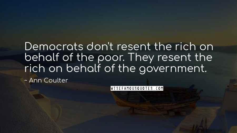 Ann Coulter Quotes: Democrats don't resent the rich on behalf of the poor. They resent the rich on behalf of the government.