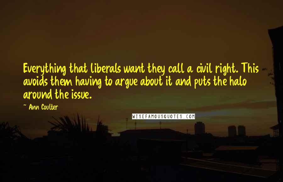 Ann Coulter Quotes: Everything that liberals want they call a civil right. This avoids them having to argue about it and puts the halo around the issue.
