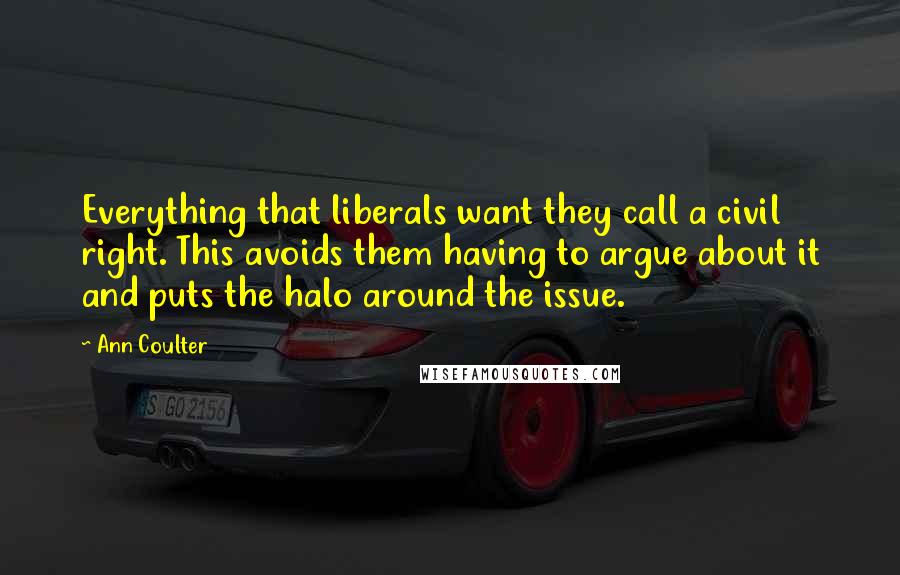 Ann Coulter Quotes: Everything that liberals want they call a civil right. This avoids them having to argue about it and puts the halo around the issue.