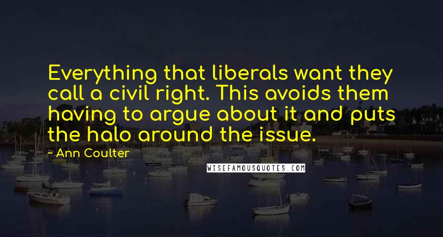 Ann Coulter Quotes: Everything that liberals want they call a civil right. This avoids them having to argue about it and puts the halo around the issue.
