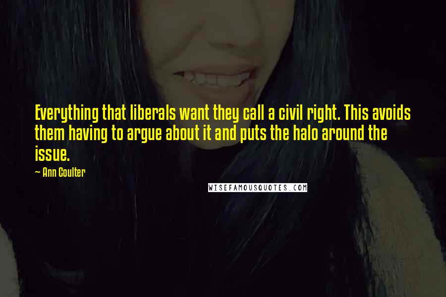 Ann Coulter Quotes: Everything that liberals want they call a civil right. This avoids them having to argue about it and puts the halo around the issue.