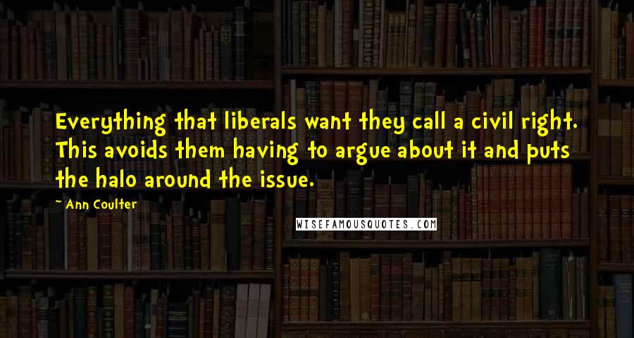 Ann Coulter Quotes: Everything that liberals want they call a civil right. This avoids them having to argue about it and puts the halo around the issue.