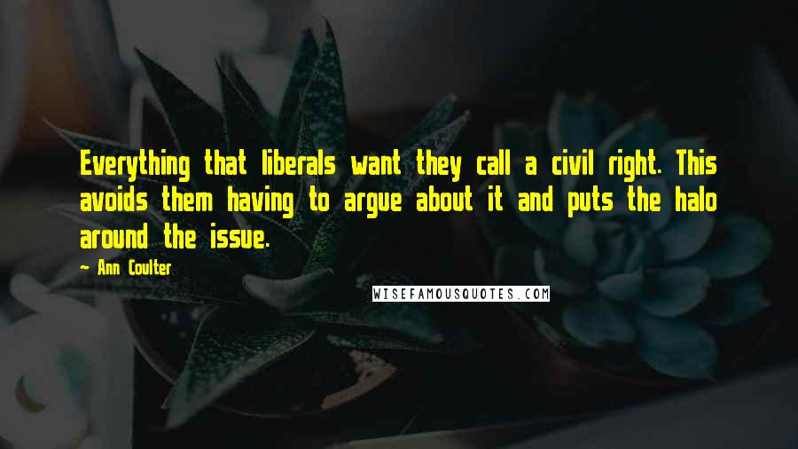 Ann Coulter Quotes: Everything that liberals want they call a civil right. This avoids them having to argue about it and puts the halo around the issue.