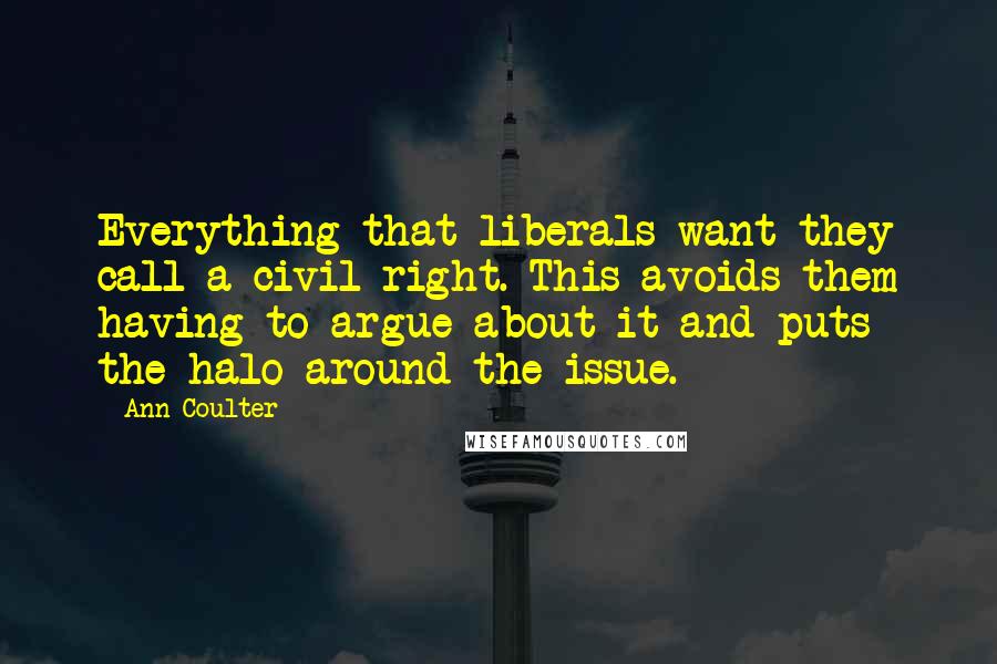 Ann Coulter Quotes: Everything that liberals want they call a civil right. This avoids them having to argue about it and puts the halo around the issue.