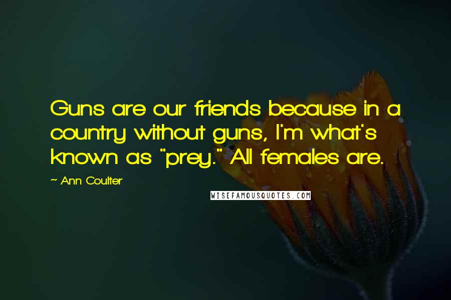 Ann Coulter Quotes: Guns are our friends because in a country without guns, I'm what's known as "prey." All females are.