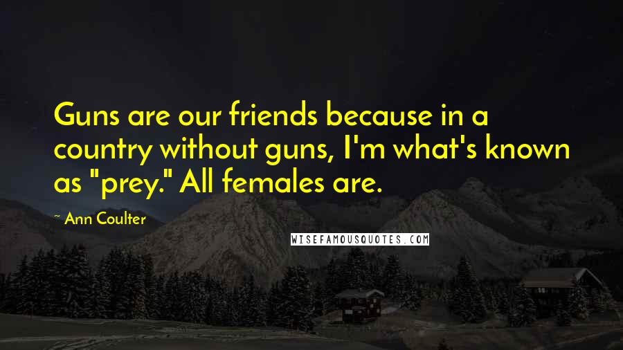 Ann Coulter Quotes: Guns are our friends because in a country without guns, I'm what's known as "prey." All females are.