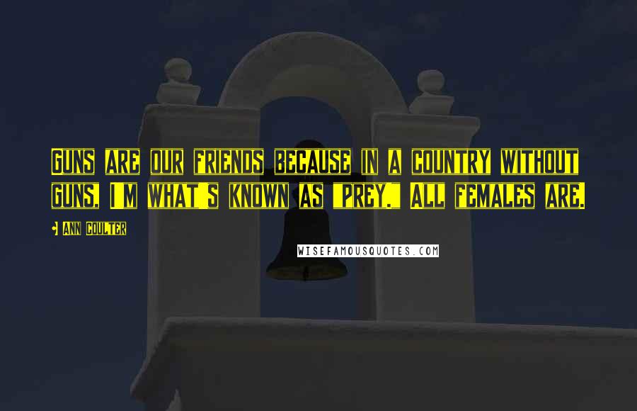 Ann Coulter Quotes: Guns are our friends because in a country without guns, I'm what's known as "prey." All females are.