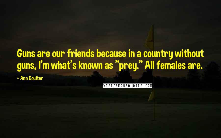 Ann Coulter Quotes: Guns are our friends because in a country without guns, I'm what's known as "prey." All females are.