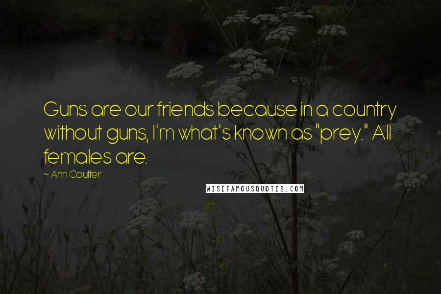 Ann Coulter Quotes: Guns are our friends because in a country without guns, I'm what's known as "prey." All females are.