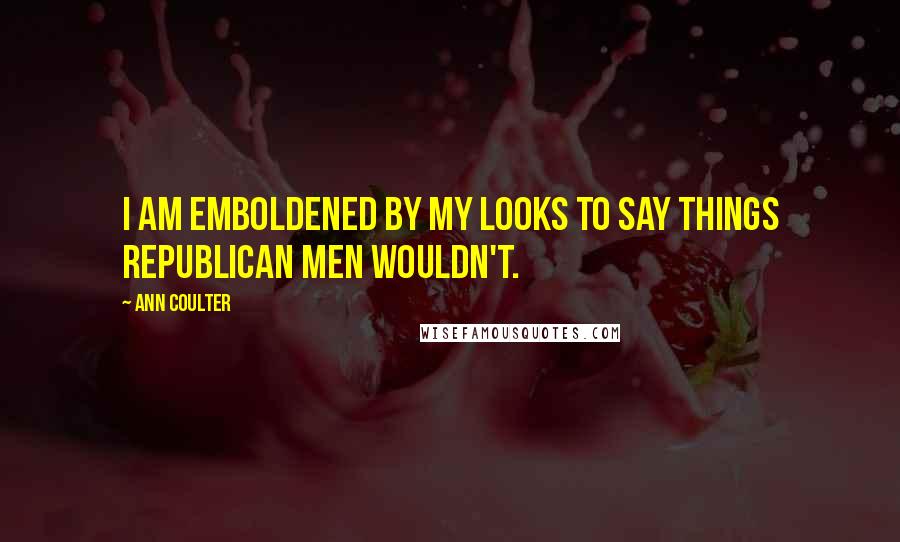 Ann Coulter Quotes: I am emboldened by my looks to say things Republican men wouldn't.