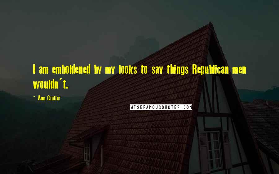 Ann Coulter Quotes: I am emboldened by my looks to say things Republican men wouldn't.