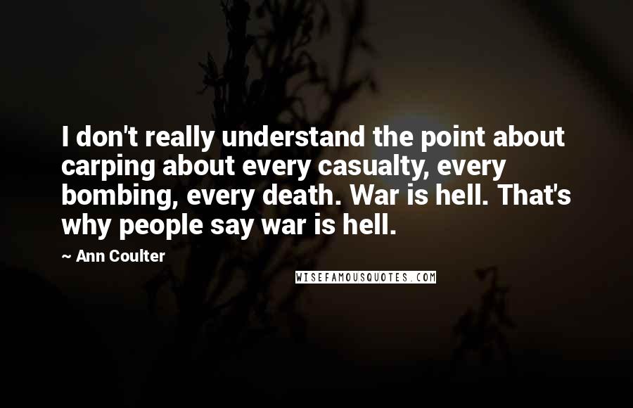 Ann Coulter Quotes: I don't really understand the point about carping about every casualty, every bombing, every death. War is hell. That's why people say war is hell.