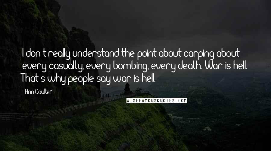 Ann Coulter Quotes: I don't really understand the point about carping about every casualty, every bombing, every death. War is hell. That's why people say war is hell.