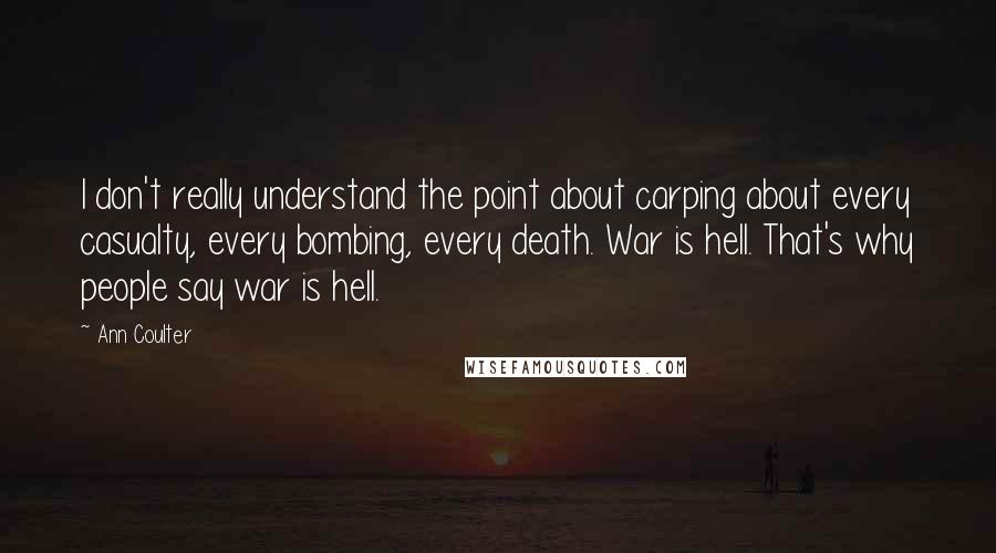 Ann Coulter Quotes: I don't really understand the point about carping about every casualty, every bombing, every death. War is hell. That's why people say war is hell.