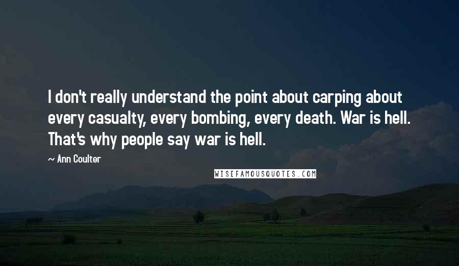 Ann Coulter Quotes: I don't really understand the point about carping about every casualty, every bombing, every death. War is hell. That's why people say war is hell.