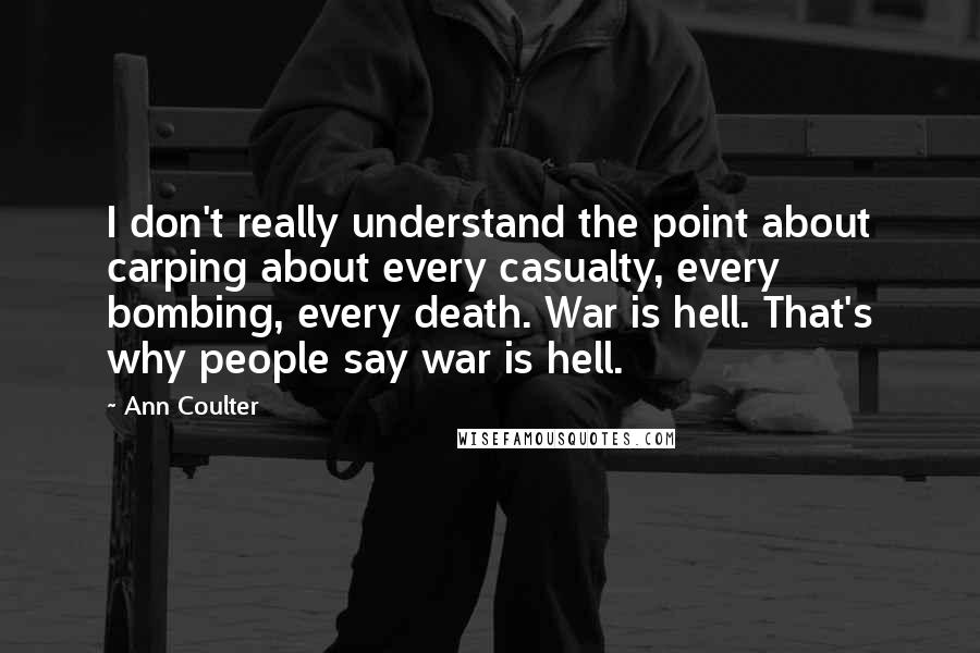 Ann Coulter Quotes: I don't really understand the point about carping about every casualty, every bombing, every death. War is hell. That's why people say war is hell.