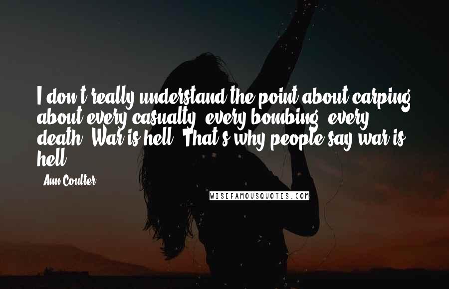 Ann Coulter Quotes: I don't really understand the point about carping about every casualty, every bombing, every death. War is hell. That's why people say war is hell.