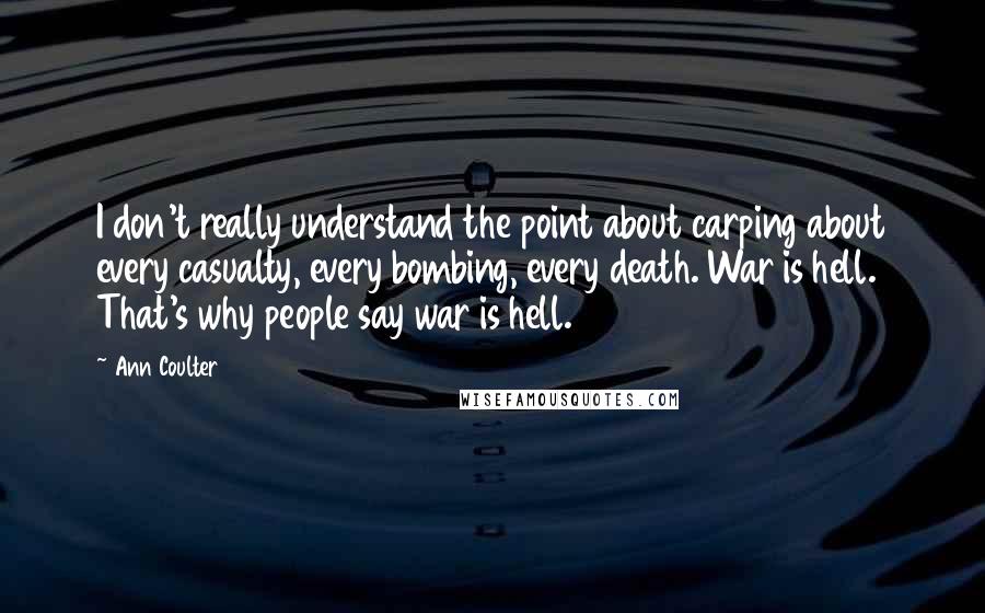 Ann Coulter Quotes: I don't really understand the point about carping about every casualty, every bombing, every death. War is hell. That's why people say war is hell.