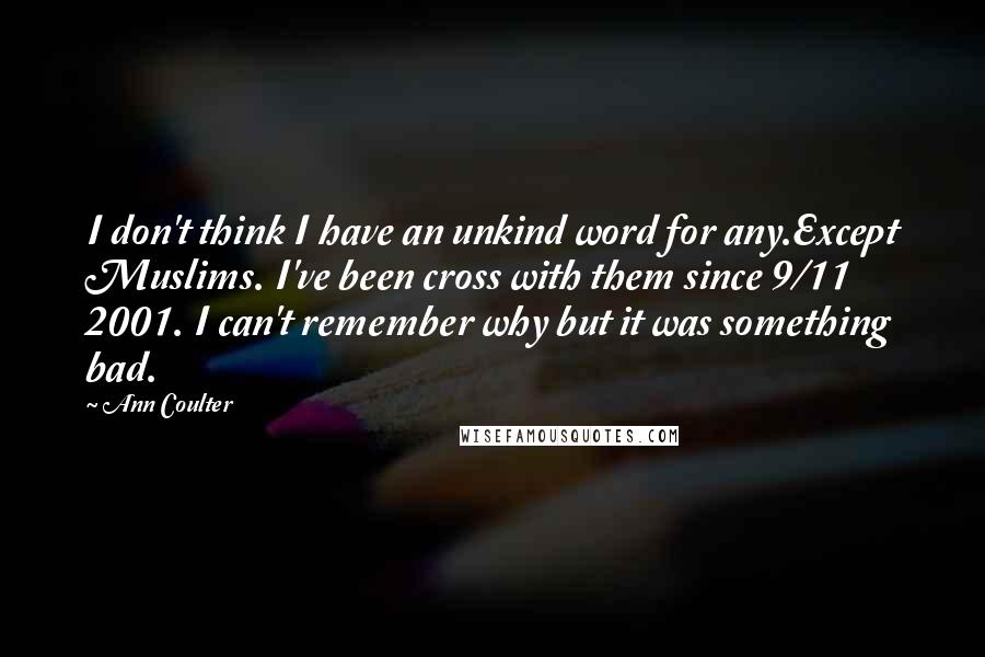 Ann Coulter Quotes: I don't think I have an unkind word for any.Except Muslims. I've been cross with them since 9/11 2001. I can't remember why but it was something bad.