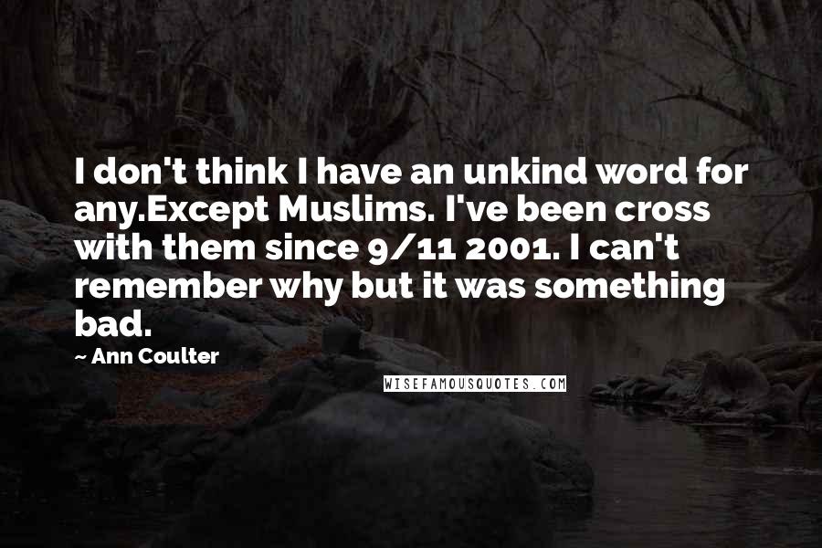 Ann Coulter Quotes: I don't think I have an unkind word for any.Except Muslims. I've been cross with them since 9/11 2001. I can't remember why but it was something bad.