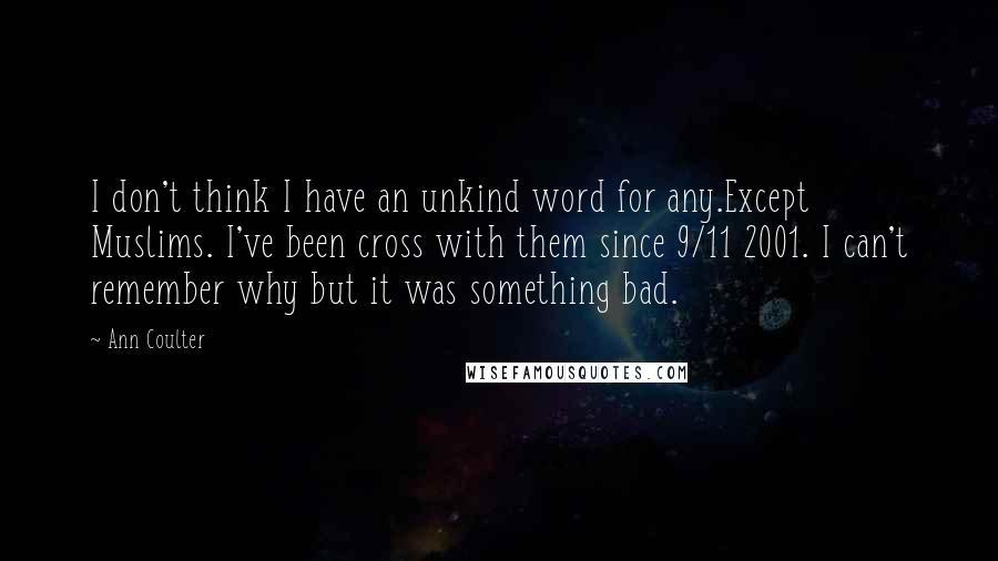 Ann Coulter Quotes: I don't think I have an unkind word for any.Except Muslims. I've been cross with them since 9/11 2001. I can't remember why but it was something bad.